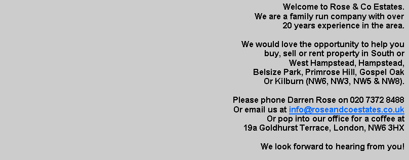 Text Box: Welcome to Rose & Co Estates.We are a family run company with over 20 years experience in the area.We would love the opportunity to help youbuy, sell or rent property in South orWest Hampstead, Hampstead, Belsize Park, Primrose Hill, Gospel Oak Or Kilburn (NW6, NW3, NW5 & NW8).Please phone Darren Rose on 020 7372 8488Or email us at info@roseandcoestates.co.ukOr pop into our office for a coffee at19a Goldhurst Terrace, London, NW6 3HX We look forward to hearing from you! 