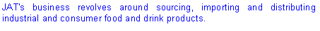 Text Box: JAT's business revolves around sourcing, importing and distributing industrial and consumer food and drink products.