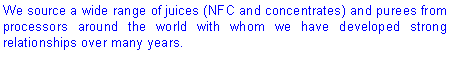 Text Box: We source a wide range of juices (NFC and concentrates) and purees from processors around the world with whom we have developed strong relationships over many years.