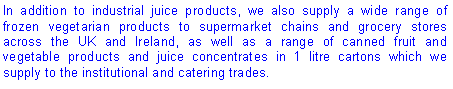 Text Box: In addition to industrial juice products, we also supply a wide range of frozen vegetarian products to supermarket chains and grocery stores across the UK and Ireland, as well as a range of canned fruit and vegetable products and juice concentrates in 1 litre cartons which we supply to the institutional and catering trades.