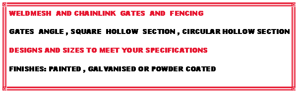 Text Box: WELDMESH  AND CHAINLINK  GATES  AND  FENCING GATES  ANGLE , SQUARE  HOLLOW  SECTION , CIRCULAR HOLLOW SECTIONDESIGNS AND SIZES TO MEET YOUR SPECIFICATIONSFINISHES: PAINTED , GALVANISED OR POWDER COATED