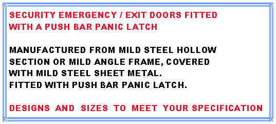 Text Box: SECURITY EMERGENCY / EXIT DOORS FITTEDWITH A PUSH BAR PANIC LATCHMANUFACTURED FROM MILD STEEL HOLLOWSECTION OR MILD ANGLE FRAME, COVEREDWITH MILD STEEL SHEET METAL.FITTED WITH PUSH BAR PANIC LATCH.DESIGNS  AND  SIZES  TO  MEET  YOUR SPECIFICATION 