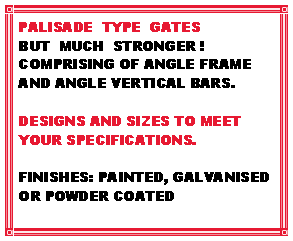 Text Box: PALISADE  TYPE  GATESBUT  MUCH  STRONGER !COMPRISING OF ANGLE FRAME AND ANGLE VERTICAL BARS.DESIGNS AND SIZES TO MEET YOUR SPECIFICATIONS.FINISHES: PAINTED, GALVANISED OR POWDER COATED