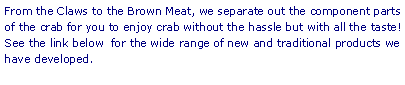 Text Box: From the Claws to the Brown Meat, we separate out the component parts of the crab for you to enjoy crab without the hassle but with all the taste! See the link below  for the wide range of new and traditional products we have developed. 