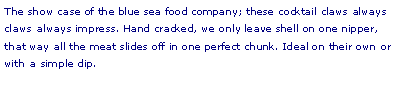 Text Box: The show case of the blue sea food company; these cocktail claws always  claws always impress. Hand cracked, we only leave shell on one nipper, that way all the meat slides off in one perfect chunk. Ideal on their own or with a simple dip. 