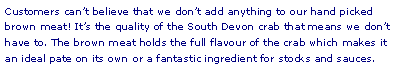 Text Box: Customers cant believe that we dont add anything to our hand picked brown meat! Its the quality of the South Devon crab that means we dont have to. The brown meat holds the full flavour of the crab which makes it an ideal pate on its own or a fantastic ingredient for stocks and sauces.