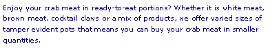 Text Box: Enjoy your crab meat in ready-to-eat portions? Whether it is white meat, brown meat, cocktail claws or a mix of products, we offer varied sizes of tamper evident pots that means you can buy your crab meat in smaller quantities.