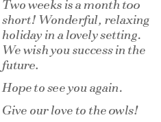 Two weeks is a month too short!  Wonderful, relaxing holiday in a lovely setting. We wish you success in the future. Hope to see you again. Give our love to the owls!